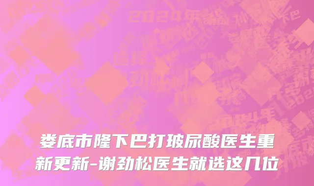 娄底市隆下巴打玻尿酸医生重新更新-谢劲松医生就选这几位
