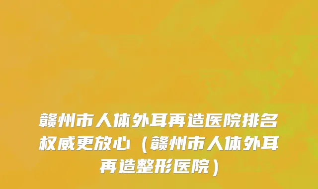赣州市人体外耳再造医院排名权威更放心（赣州市人体外耳再造整形医院）