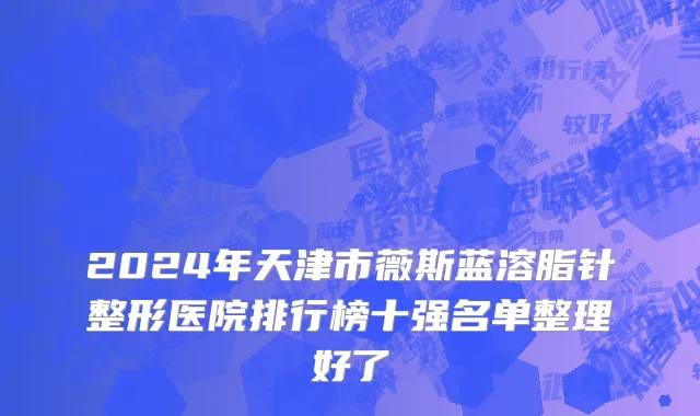 2024年天津市薇斯蓝溶脂针整形医院排行榜十强名单整理好了