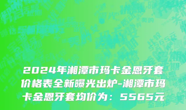 2024年湘潭市玛卡金恩牙套价格表全新曝光出炉-湘潭市玛卡金恩牙套均价为：5565元