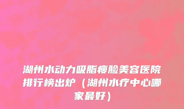 湖州水动力吸脂瘦脸美容医院排行榜出炉（湖州水疗中心哪家最好）