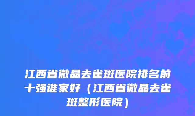 江西省微晶去雀斑医院排名前十强谁家好（江西省微晶去雀斑整形医院）
