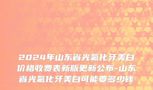 2024年山东省光氟化牙美白价格收费表新版更新公布-山东省光氟化牙美白可能要多少钱