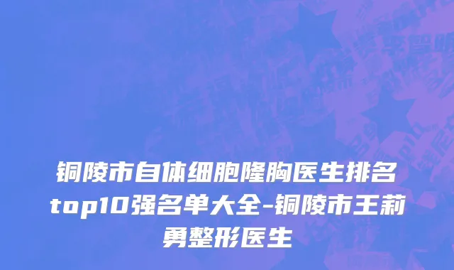 铜陵市自体细胞隆胸医生排名top10强名单大全-铜陵市王莉勇整形医生