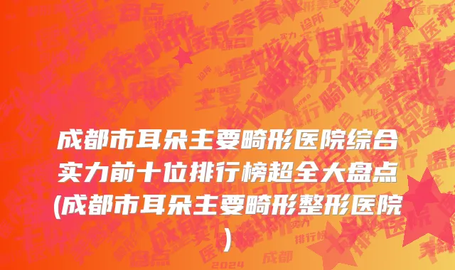 成都市耳朵主要畸形医院综合实力前十位排行榜超全大盘点(成都市耳朵主要畸形整形医院)