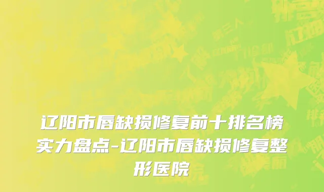 辽阳市唇缺损修复前十排名榜实力盘点-辽阳市唇缺损修复整形医院