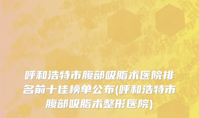呼和浩特市腹部吸脂术医院排名前十佳榜单公布(呼和浩特市腹部吸脂术整形医院)