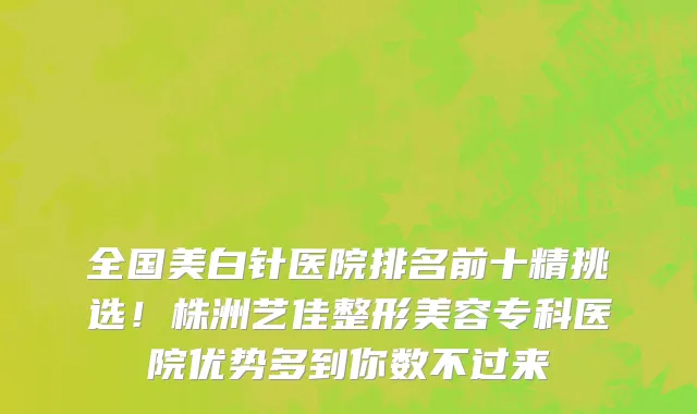 全国美白针医院排名前十精挑选!株洲艺佳整形美容专科医院优势多到你数不过来