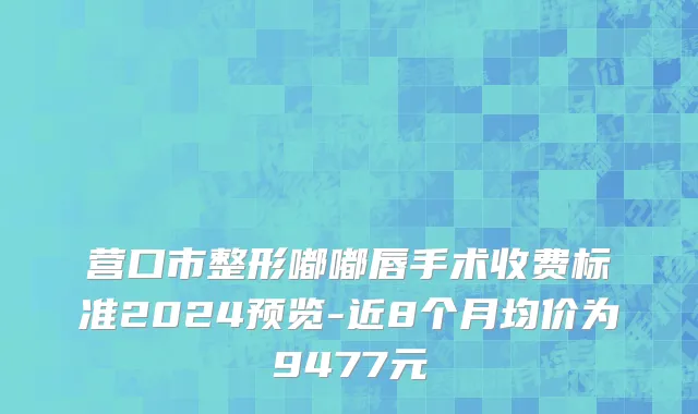 营口市整形嘟嘟唇手术收费标准2024预览-近8个月均价为9477元