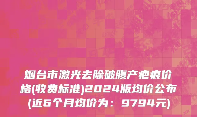 烟台市激光去除破腹产疤痕价格(收费标准)2024版均价公布(近6个月均价为：9794元)