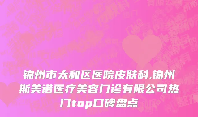 锦州市太和区医院皮肤科,锦州斯美诺医疗美容门诊有限公司热门top口碑盘点