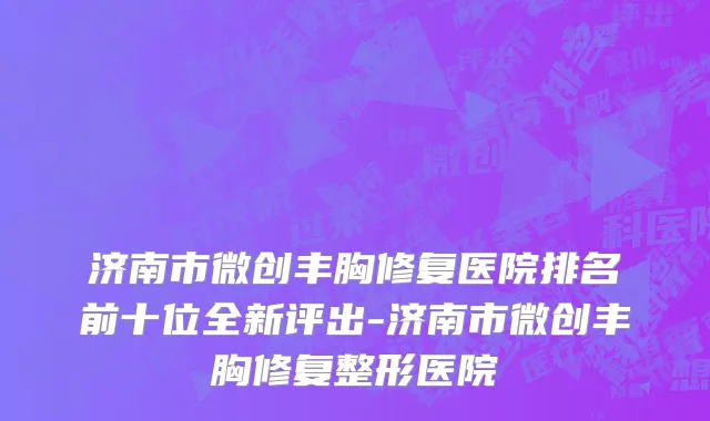 济南市微创丰胸修复医院排名前十位全新评出-济南市微创丰胸修复整形医院