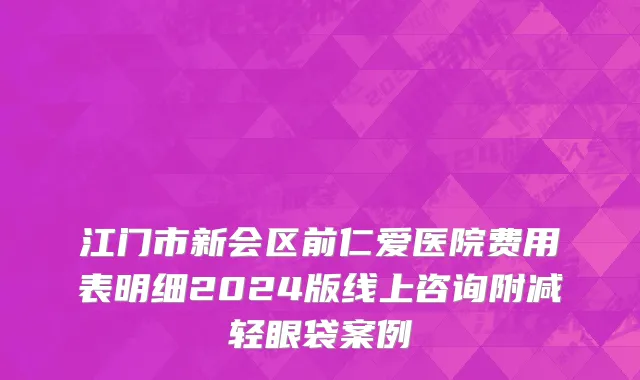 江门市新会区前仁爱医院费用表明细2024版线上咨询附减轻眼袋案例