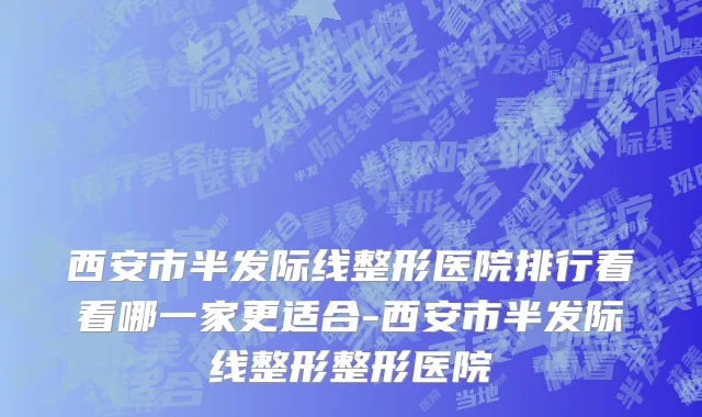 西安市半发际线整形医院排行看看哪一家更适合-西安市半发际线整形整形医院