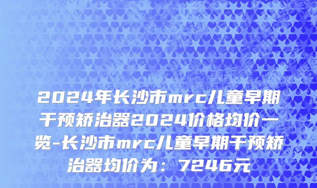 2024年长沙市mrc儿童早期干预矫治器2024价格均价一览-长沙市mrc儿童早期干预矫治器均价为：7246元