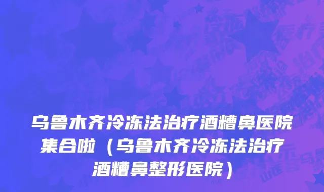 乌鲁木齐冷冻法治疗酒糟鼻医院集合啦（乌鲁木齐冷冻法治疗酒糟鼻整形医院）