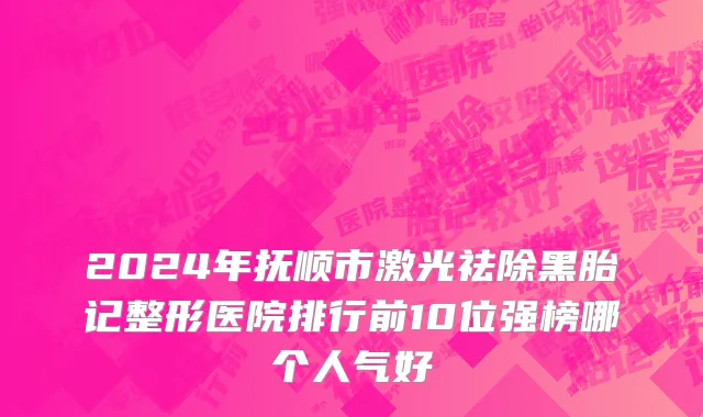 2024年抚顺市激光祛除黑胎记整形医院排行前10位强榜哪个人气好