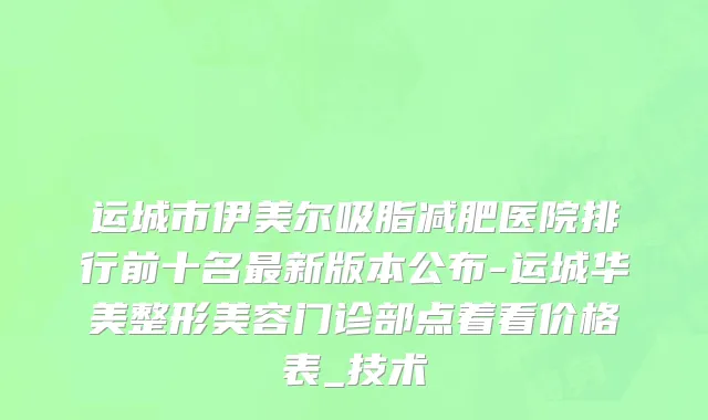 运城市伊美尔吸脂减肥医院排行前十名最新版本公布-运城华美整形美容门诊部点着看价格表_技术