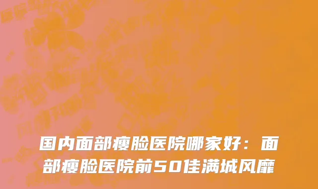 国内面部瘦脸医院哪家好：面部瘦脸医院前50佳满城风靡