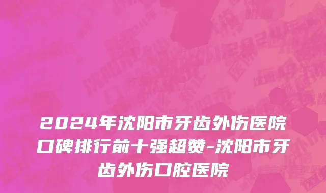 2024年沈阳市牙齿外伤医院口碑排行前十强超赞-沈阳市牙齿外伤口腔医院
