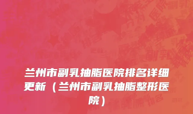 兰州市副乳抽脂医院排名详细更新（兰州市副乳抽脂整形医院）