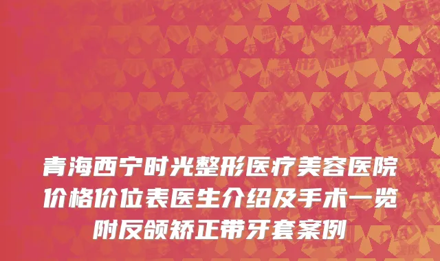 青海西宁时光整形医疗美容医院价格价位表医生介绍及手术一览附反颌矫正带牙套案例