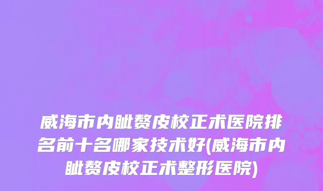 威海市内眦赘皮校正术医院排名前十名哪家技术好(威海市内眦赘皮校正术整形医院)