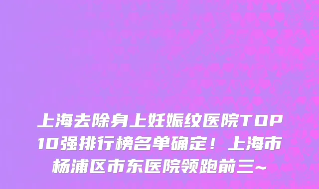 上海去除身上妊娠纹医院TOP10强排行榜名单确定!上海市杨浦区市东医院领跑前三~