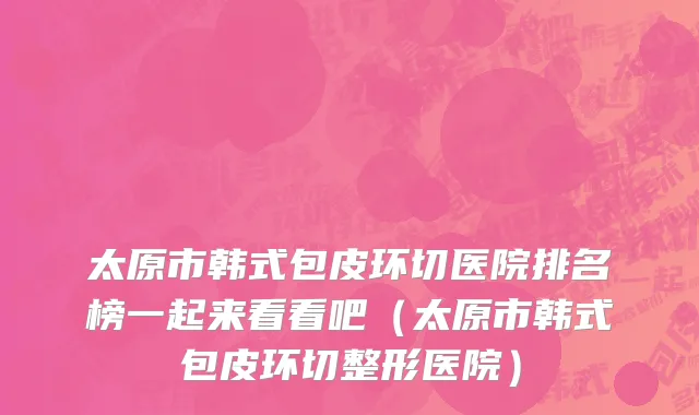 太原市韩式包皮环切医院排名榜一起来看看吧（太原市韩式包皮环切整形医院）