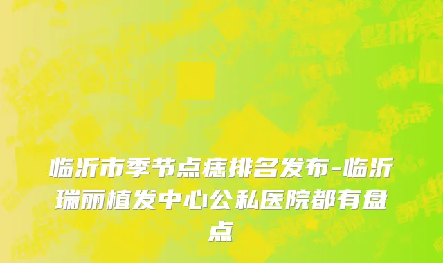 临沂市季节点痣排名发布-临沂瑞丽植发中心公私医院都有盘点