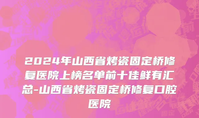 2024年山西省烤瓷固定桥修复医院上榜名单前十佳鲜有汇总-山西省烤瓷固定桥修复口腔医院