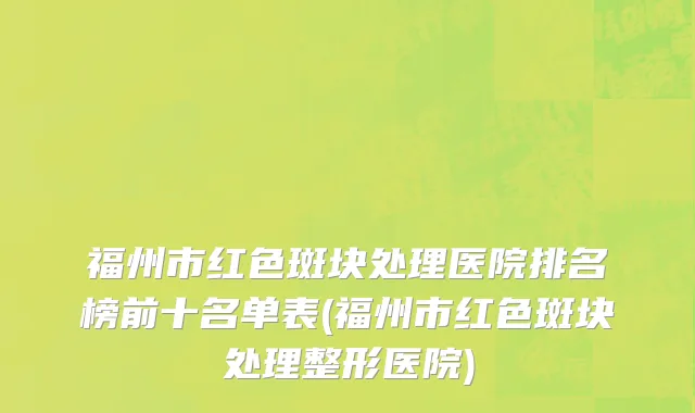 福州市红色斑块处理医院排名榜前十名单表(福州市红色斑块处理整形医院)