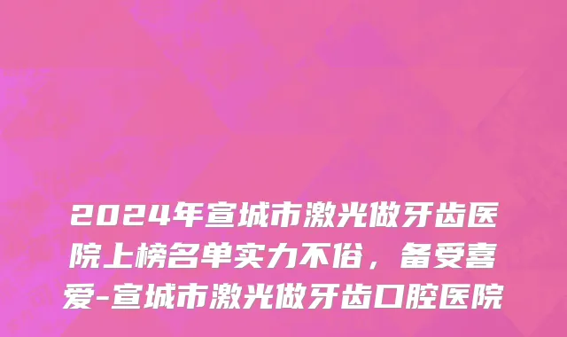 2024年宣城市激光做牙齿医院上榜名单实力不俗，备受喜爱-宣城市激光做牙齿口腔医院