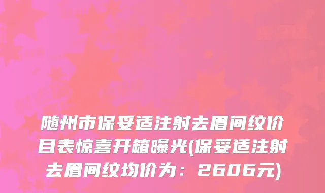 随州市保妥适注射去眉间纹价目表惊喜开箱曝光(保妥适注射去眉间纹均价为：2606元)