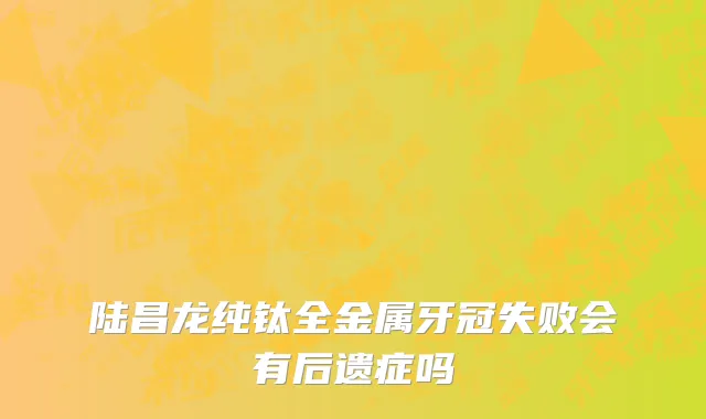 陆昌龙纯钛全金属牙冠失败会有后遗症吗