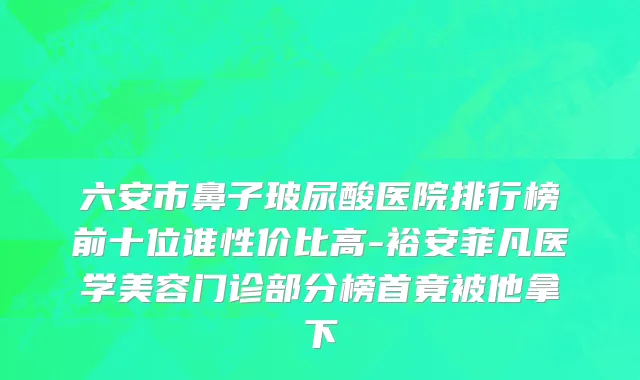 六安市鼻子玻尿酸医院排行榜前十位谁性价比高-裕安菲凡医学美容门诊部分榜首竟被他拿下