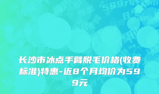 长沙市冰点手臂脱毛价格(收费标准)特惠-近8个月均价为599元