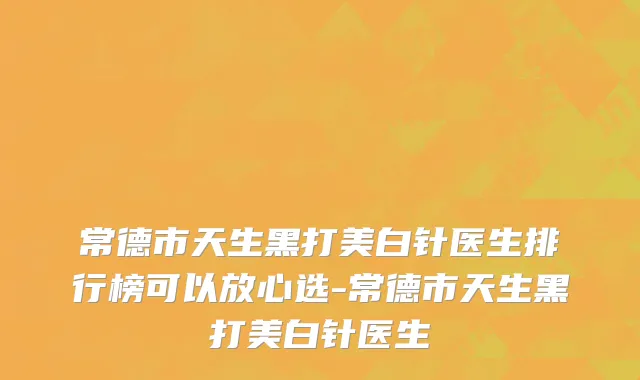 常德市天生黑打美白针医生排行榜可以放心选-常德市天生黑打美白针医生