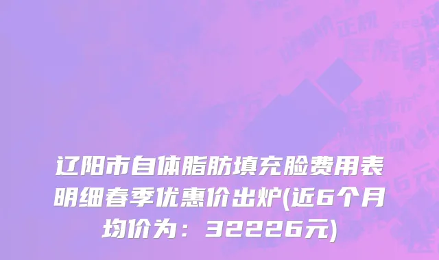 辽阳市自体脂肪填充脸费用表明细春季优惠价出炉(近6个月均价为：32226元)