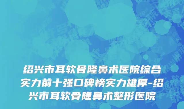 绍兴市耳软骨隆鼻术医院综合实力前十强口碑榜实力雄厚-绍兴市耳软骨隆鼻术整形医院