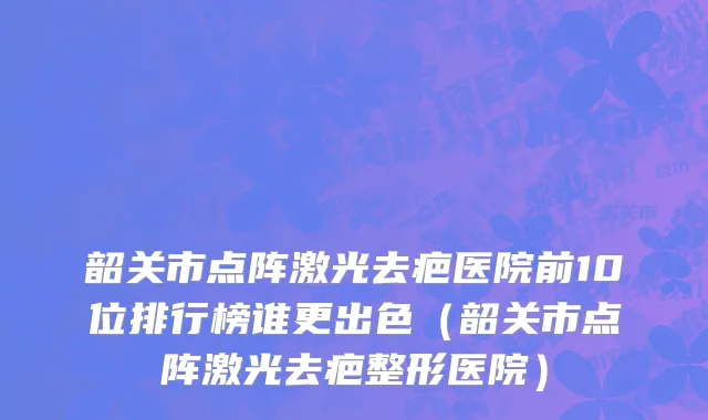 韶关市点阵激光去疤医院前10位排行榜谁更出色（韶关市点阵激光去疤整形医院）