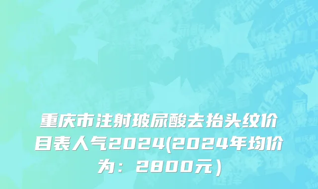 重庆市注射玻尿酸去抬头纹价目表人气2024(2024年均价为：2800元）
