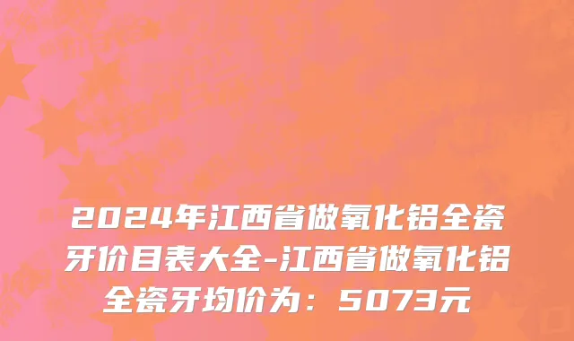 2024年江西省做氧化铝全瓷牙价目表大全-江西省做氧化铝全瓷牙均价为：5073元