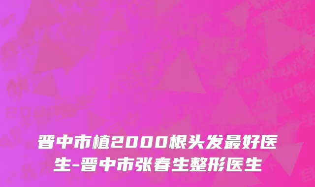 晋中市植2000根头发最好医生-晋中市张春生整形医生