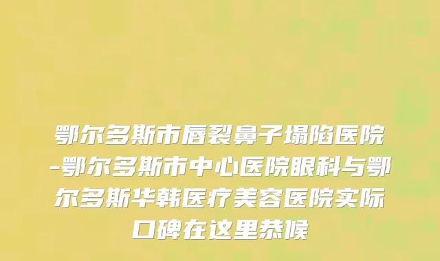 鄂尔多斯市唇裂鼻子塌陷医院-鄂尔多斯市中心医院眼科与鄂尔多斯华韩医疗美容医院实际口碑在这里恭候