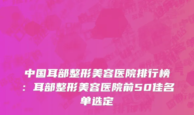中国耳部整形美容医院排行榜：耳部整形美容医院前50佳名单选定