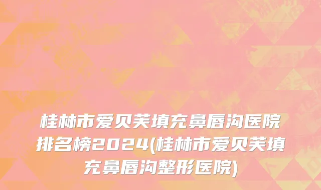 桂林市爱贝芙填充鼻唇沟医院排名榜2024(桂林市爱贝芙填充鼻唇沟整形医院)