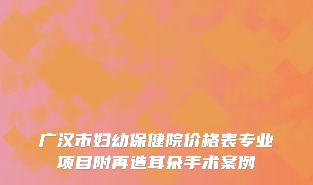 广汉市妇幼保健院价格表专业项目附再造耳朵手术案例