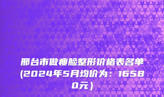 邢台市做瘦脸整形价格表名单(2024年5月均价为：16580元）