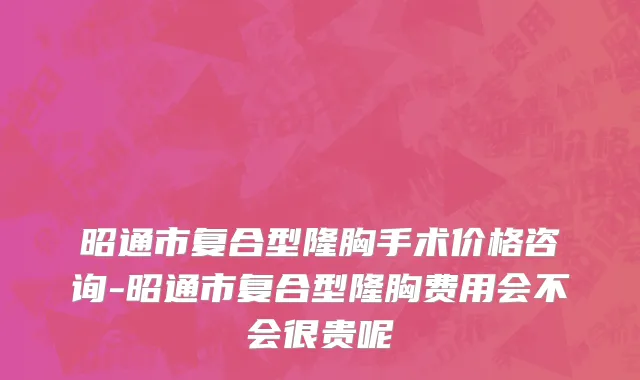 昭通市复合型隆胸手术价格咨询-昭通市复合型隆胸费用会不会很贵呢